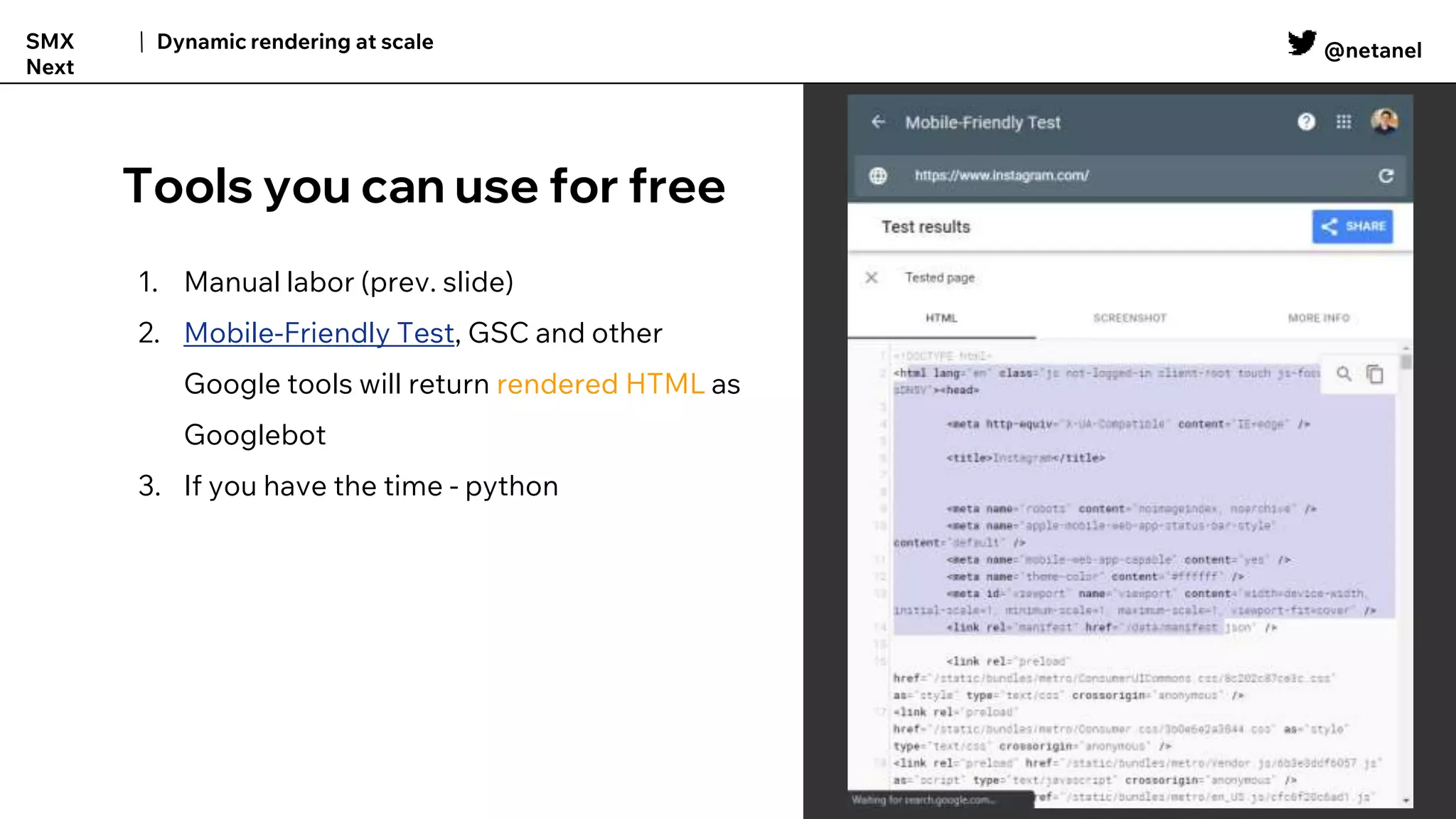 @netanel
Dynamic rendering at scale
SMX
Next
Tools you can use for free
1. Manual labor (prev. slide)
2. Mobile-Friendly Test, GSC and other
Google tools will return rendered HTML as
Googlebot
3. If you have the time - python
 