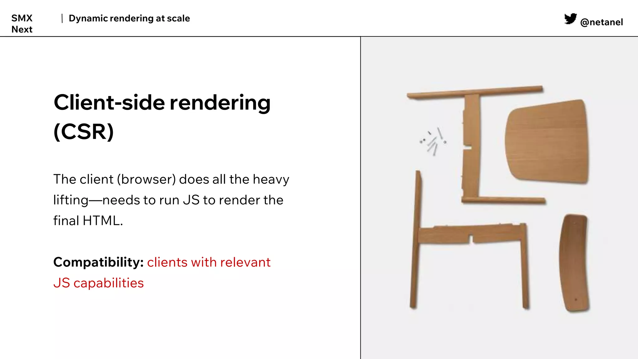 @netanel
Dynamic rendering at scale
SMX
Next
Client-side rendering
(CSR)
The client (browser) does all the heavy
lifting—needs to run JS to render the
final HTML.
Compatibility: clients with relevant
JS capabilities
 