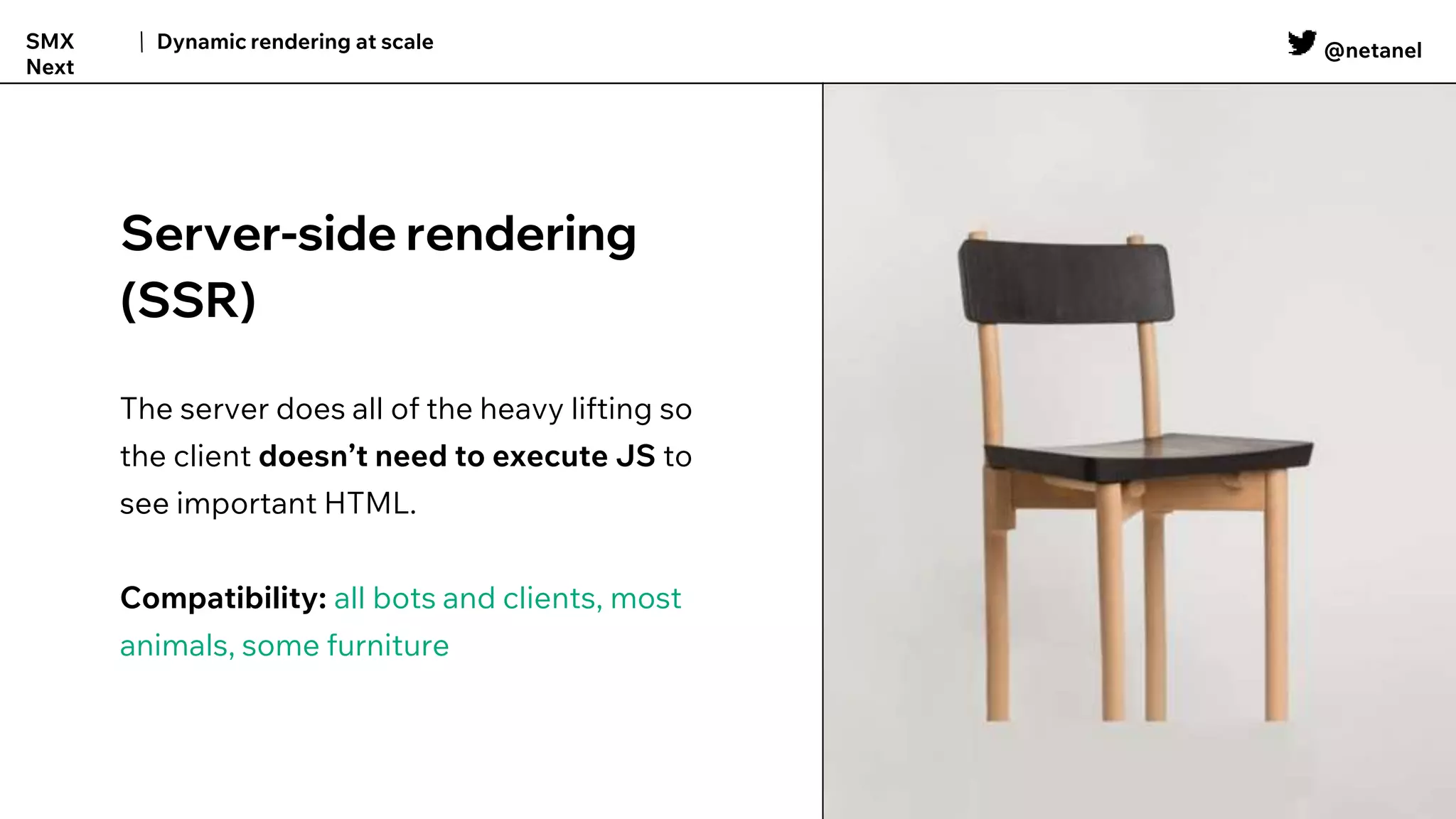 @netanel
Dynamic rendering at scale
SMX
Next
Server-side rendering
(SSR)
The server does all of the heavy lifting so
the client doesn’t need to execute JS to
see important HTML.
Compatibility: all bots and clients, most
animals, some furniture
 