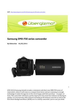 ULR : http://www.ubergizmo.com/2011/01/samsung-smx-f50-series-camcorder/




Samsung SMX-F50 series camcorder
By Edwin Kee 01/05/2011




[CES 2011] Samsung intends to make a statement with their new SMX-F50 series of
camcorders, where it will come in a compact form factor and yet cramming in enough
technology to make Average Joe on the street happy with their purchase – on paper, at
least. This camcorder will boast a pretty impressive 65x zoom lens without sacrificing on
quality, as it incorporates other features including an SD memory card slot as well as the
first Smart Background Music (BGM) ever in a family camcorder, just in case you think
 