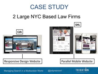 Managing Search in a Multiscreen World @jodyresnick1
CASE STUDY
2 Large NYC Based Law Firms
Parallel Mobile WebsiteResponsive Design Website
CJA
SHL
 
