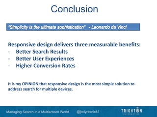Managing Search in a Multiscreen World @jodyresnick1
Conclusion
Responsive design delivers three measurable benefits:
- Better Search Results
- Better User Experiences
- Higher Conversion Rates
It is my OPINION that responsive design is the most simple solution to
address search for multiple devices.
 