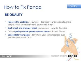 How to Fix Panda Panda 
BE QUALITY 
• Improve the usability of your site – decrease your bounce rate, make 
people “stick” and recommend your site to others 
• Spell check and grammar check your content – rewrite if needed 
• Create quality content people want to share with their friends 
• Consolidate your pages – don’t have your content spread over 
multiple domains or URLs 
 