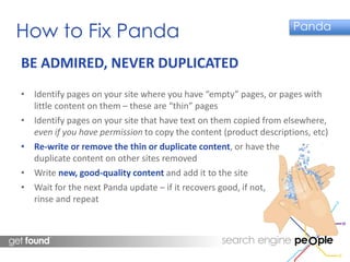 How to Fix Panda Panda 
BE ADMIRED, NEVER DUPLICATED 
• Identify pages on your site where you have “empty” pages, or pages with 
little content on them – these are “thin” pages 
• Identify pages on your site that have text on them copied from elsewhere, 
even if you have permission to copy the content (product descriptions, etc) 
• Re-write or remove the thin or duplicate content, or have the 
duplicate content on other sites removed 
• Write new, good-quality content and add it to the site 
• Wait for the next Panda update – if it recovers good, if not, 
rinse and repeat 
 