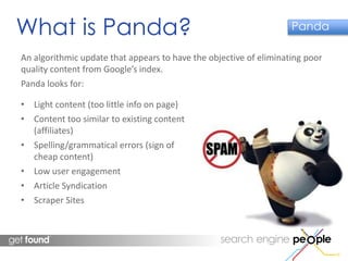 What is Panda? Panda 
An algorithmic update that appears to have the objective of eliminating poor 
quality content from Google’s index. 
Panda looks for: 
• Light content (too little info on page) 
• Content too similar to existing content 
(affiliates) 
• Spelling/grammatical errors (sign of 
cheap content) 
• Low user engagement 
• Article Syndication 
• Scraper Sites 
 