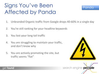 Signs You’ve Been 
Affected by Panda 
Panda 
1. Unbranded Organic traffic from Google drops 40-60% in a single day 
2. You’re still ranking for your headline keywords 
3. You lost your long tail traffic 
4. You are struggling to maintain your traffic, 
and don’t know why 
5. You are actively promoting the site, but 
traffic seems “flat” 
 