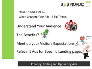 Creating, Testing and Optimizing Ads
Understand Your Audience
When Creating Your Ads - 4 Big Things:
The Benefits?
Meet up your Visitors Expectations
Relevant Ads for Specific Landing pages
FIRST THINGS FIRST…
 
