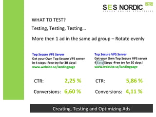 Creating, Testing and Optimizing Ads
Testing, Testing, Testing…
WHAT TO TEST?
More then 1 ad in the same ad group – Rotate evenly
Top Secure VPS Server
Get your Own Top Secure VPS server
in 4 steps -Free try for 30 days!
www.website.se/landingpage
Top Secure VPS Server
Get your Own Top Secure VPS server
4 Easy Steps -Free try for 30 days!
www.website.se/landingpage
Conversions: 6,60 %
CTR: 2,25 %
Conversions: 4,11 %
CTR: 5,86 %
 