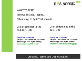 Other ways to Split Test you ads
Top Secure VPS Server
Get your Own Top Secure VPS server
4 Easy steps -Free try for 30 days!
www.website.se/VPS-Server
Top Secure VPS Server
Get your Own Top Secure VPS server
4 Easy steps -Free try for 30 days!
VPS-Server.website.se/landingpage
Creating, Testing and Optimizing Ads
Testing, Testing, Testing…
WHAT TO TEST?
Use a subfolder to the
end dest. URL
Use subdomains in the
dest. URL
 