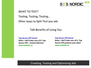 Other ways to Split Test you ads
Top Secure VPS Server
Relax – We’ll take care of it. Top
Secure VPS – Fastest delivery!
www.website.se
Top Secure VPS Server
Relax – We’ll take care of it. Top
Secure VPS protects your data!
www.website.se
Creating, Testing and Optimizing Ads
Testing, Testing, Testing…
WHAT TO TEST?
Talk Benefits of Using You
 