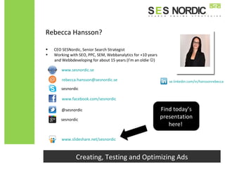 Rebecca Hansson?
• CEO SESNordic, Senior Search Strategist
• Working with SEO, PPC, SEM, Webbanalytics for +10 years
and Webbdeveloping for about 15 years (I’m an oldie )
Creating, Testing and Optimizing Ads
www.facebook.com/sesnordic
@sesnordic
sesnordic
se.linkedin.com/in/hanssonrebecca
www.slideshare.net/sesnordic
www.sesnordic.se
rebecca.hansson@sesnordic.se
Find today’s
presentation
here!
sesnordic
 