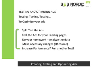 To Optimize your ads
Creating, Testing and Optimizing Ads
Testing, Testing, Testing…
TESTING AND OTIMIZING ADS
Split Test the Ads
Test the Ads for your Landing pages
Do your homework – Analyze the data
Make necessary changes (Of cource)
Increase Performance? Run another Test!
 
