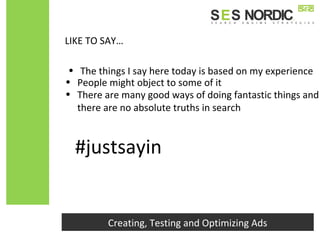 LIKE TO SAY…
• The things I say here today is based on my experience
Creating, Testing and Optimizing Ads
#justsayin
• There are many good ways of doing fantastic things and
there are no absolute truths in search
• People might object to some of it
 