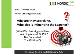 FIRST THINGS FIRST…
Creating, Testing and Optimizing Ads
When Creating Your Ads:
(What/Who has triggered their
search process? Dr Phil?
The Superwife?
The Children?)
Why are they Searching,
Who else is influencing the Searcher?
 