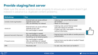 18 @peakaceag pa.ag@basgr from @peakaceag#SMX #29A
Provide staging/test server
Make sure the server is locked-down properly to ensure your content doesn’t get
indexed in advance (i.a. duplicate content problems).
Methodology Pros Cons
noindex (meta tag/header)
- External tools can access without
separate access rules
- URLs are definitely not indexed
- Indexing rules cannot fully be tested
(all noindex)
- Waste of crawl budget
robots.txt
- External tools can access without
separate access rules
- No crawl budget is wasted
- Indexing rules cannot fully be tested
(only with robots.txt override)
- If linked, test URLs may appear in the index
(without title/metas).
password secured (.htaccess)
- No crawl budget is wasted
- URLs are definitely not indexed
- Everything can be tested properly
- External tools must be able to handle password
authentication.
IP-based access
- No crawl budget is wasted
- URLs are definitely not indexed
- Everything can be tested properly
- External tools must be able to handle IP-based
authentication.
VPN - Absolutely safe! - So safe, only a few tools can handle it!
 