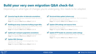 19 @peakaceag pa.ag@basgr from @peakaceag#SMX #29A
Build your very own migration Q&A check-list
Depending on what type of changes you’re undergoing, this needs to be adapted.
Use Aleyda’s template for more inspiration: https://pa.ag/2H6bOLH
Canonical tags & other rel-alternate annotations
Remember to annotate your dedicated mobile site and to
adapt your RSS feeds
Stage: Pre-migration Who? Bastian When? 23.05.18
Multilingual setup: Customize hreflang target URLs
Keep in mind: Various locations can be affected (e.g. head
section, server headers, xml sitemaps)
Stage: Pre-migration Who? Bastian When? 23.05.18
Update pel=next/prev pagination annotations
Are you using Google´s recommendation for pagination?
Stage: Pre-migration Who? Bastian When? 23.05.18
Update XML Sitemaps
Sitemap index file needs to be changed also, if you
reference it in robots.txt
Stage: Pre-migration Who? Bastian When? 23.05.18
Structured data update (schema.org)
Update your schema.org mark-up references. Short annotations
like “//schema.org“ don´t validate!
Stage: Pre-migration Who? Bastian When? 23.05.18
Update CDN settings and resource hints
Update requests for assets to CDNs & any resource hints
(preconnect, dns-prefetch)
Stage: Pre-migration Who? Bastian When? 23.05.18
Update HTTP header & customize cookie settings
If applicable, customize X-Robots header tags. Use Chrome
DevTools!
Stage: Pre-migration Who? Bastian When? 23.05.18
 