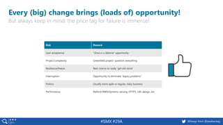 3 @peakaceag pa.ag@basgr from @peakaceag#SMX #29A
Every (big) change brings (loads of) opportunity!
But always keep in mind: the price tag for failure is immense!
Risk Reward
User acceptance “Once in a lifetime” opportunity
Project complexity Greenfield project: question everything
Resilience/freeze Best chance to really “get shit done”
Interruption Opportunity to eliminate “legacy problems”
Politics Usually more agile vs regular, daily business
Performance Rethink RWD/dynamic serving, HTTPS, URL design, etc.
 