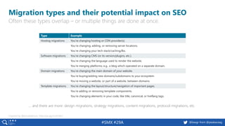 4 @peakaceag pa.ag@basgr from @peakaceag#SMX #29A
Migration types and their potential impact on SEO
Often these types overlap – or multiple things are done at once.
Inspired by @jonoalderson: http://pa.ag/2xUCMnJ
Type Example
Hosting migrations You’re changing hosting or CDN provider(s).
You’re changing, adding, or removing server locations.
You’re changing your tech stack/caching/lbs.
Software migrations You’re changing CMS (or its version/plugins, etc.).
You’re changing the language used to render the website.
You’re merging platforms; e.g., a blog which operated on a separate domain.
Domain migrations You’re changing the main domain of your website.
You’re buying/adding new domains/subdomains to your ecosystem.
You’re moving a website, or part of a website, between domains.
Template migrations You’re changing the layout/structure/navigation of important pages.
You’re adding or removing template components.
You’re changing elements in your code, like title, canonical, or hreflang tags.
… and there are more: design migrations, strategy migrations, content migrations, protocol migrations, etc.
 