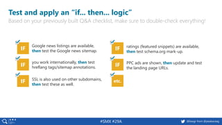 44 @peakaceag pa.ag@basgr from @peakaceag#SMX #29A
Test and apply an “if... then... logic”
Based on your previously built Q&A checklist, make sure to double-check everything!
IF
Google news listings are available,
then test the Google news sitemap.
IF
you work internationally, then test
hreflang tags/sitemap annotations.
IF ratings (featured snippets) are available,
then test schema.org mark-up.
IF PPC ads are shown, then update and test
the landing page URLs.
IF SSL is also used on other subdomains,
then test these as well.
etc.
 