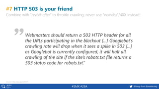 55 @peakaceag pa.ag@basgr from @peakaceag#SMX #29A
#7 HTTP 503 is your friend
Combine with “revisit-after” to throttle crawling; never use “noindex”/4XX instead!
Webmasters should return a 503 HTTP header for all
the URLs participating in the blackout […] Googlebot's
crawling rate will drop when it sees a spike in 503 […]
as Googlebot is currently configured, it will halt all
crawling of the site if the site’s robots.txt file returns a
503 status code for robots.txt.”
Source: http://pa.ag/2xRiA5T
 