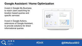 @SWallaceSEO
Google Assistant / Home Optimization
Invest in Google My Business
to reach users searching for
location based queries and
specific services
Invest in Google Actions,
extensions of Google Assistant,
to provide solutions for direct
informational queries
 