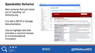 @SWallaceSEO
Speakable Schema
New schema that just came
out of “pending” on
Schema.org
It is still in BETA in Google
documentation
Use to highlight text that
provides a succinct answer
to a conversational
invocation
 