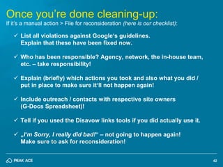 42
Once you’re done cleaning-up:
If it’s a manual action > File for reconsideration (here is our checklist):
 List all vi...
