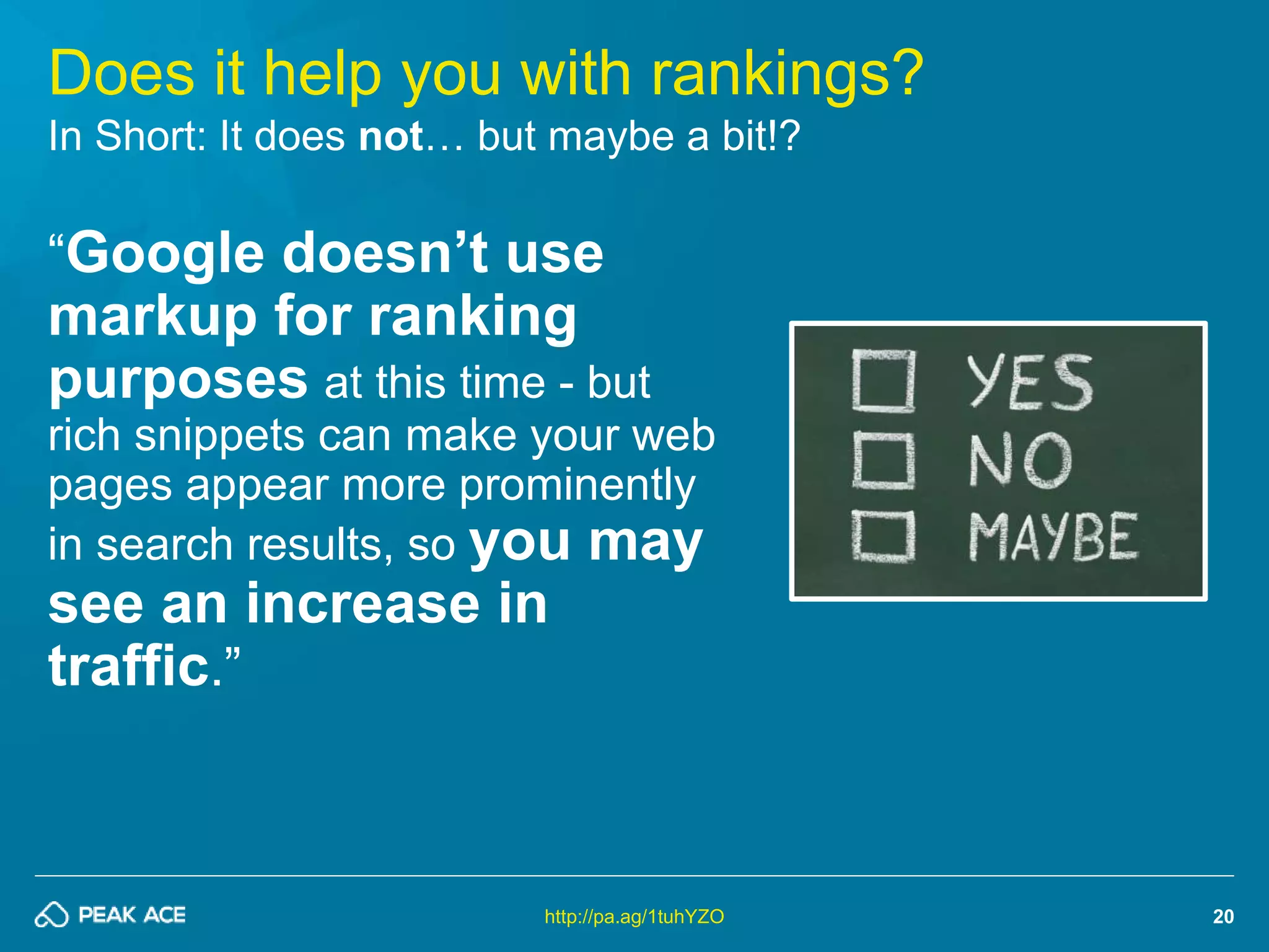 20 
Does it help you with rankings? 
In Short: It does not… but maybe a bit!? 
“Google doesn’t use 
markup for ranking 
purposes at this time - but 
rich snippets can make your web 
pages appear more prominently 
in search results, so you may 
see an increase in 
traffic.” 
http://pa.ag/1tuhYZO 
 