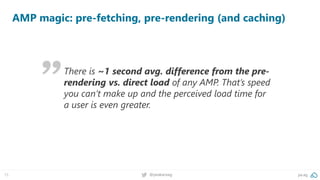 15 @peakaceag pa.ag
AMP magic: pre-fetching, pre-rendering (and caching)
There is ~1 second avg. difference from the pre-
rendering vs. direct load of any AMP. That’s speed
you can’t make up and the perceived load time for
a user is even greater.
 