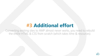 Converting existing sites to AMP almost never works, you need to rebuild
the entire HTML & CSS from scratch (which takes time & resources).
#3 Additional effort
 