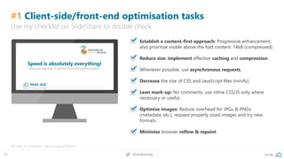 50 pa.ag@peakaceag
#1 Client-side/front-end optimisation tasks
▪ Establish a content-first approach: Progressive enhancement,
also prioritise visible above the fold content: 14kB (compressed).
▪ Reduce size: implement effective caching and compression.
▪ Whenever possible, use asynchronous requests.
▪ Decrease the size of CSS and JavaScript files (minify).
▪ Lean mark-up: No comments, use inline CSS/JS only where
necessary or useful.
▪ Optimise images: Reduce overhead for JPGs & PNGs
(metadata, etc.), request properly sized images and try new
formats.
▪ Minimise browser reflow & repaint.
All slides on SlideShare: http://pa.ag/iss17speed
Use my checklist on SlideShare to double check:
 