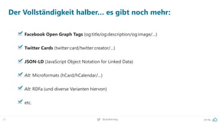 32 pa.ag@peakaceag
Der Vollständigkeit halber… es gibt noch mehr:
Facebook Open Graph Tags (og:title/og:description/og:image/…)
Twitter Cards (twitter:card/twitter:creator/…)
JSON-LD (JavaScript Object Notation for Linked Data)
Alt: Microformats (hCard/hCalendar/…)
Alt: RDFa (und diverse Varianten hiervon)
etc.
 