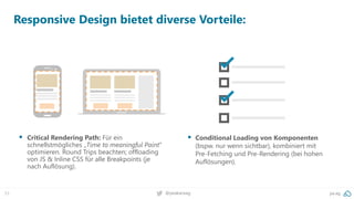 53 pa.ag@peakaceag
Responsive Design bietet diverse Vorteile:
▪ Critical Rendering Path: Für ein
schnellstmögliches „Time to meaningful Paint“
optimieren. Round Trips beachten; offloading
von JS & Inline CSS für alle Breakpoints (je
nach Auflösung).
▪ Conditional Loading von Komponenten
(bspw. nur wenn sichtbar), kombiniert mit
Pre-Fetching und Pre-Rendering (bei hohen
Auflösungen).
 