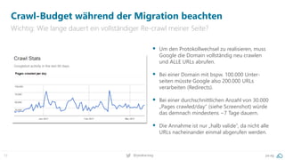 12 @peakaceag pa.ag
Crawl-Budget während der Migration beachten
Wichtig: Wie lange dauert ein vollständiger Re-crawl meiner Seite?
 Um den Protokollwechsel zu realisieren, muss
Google die Domain vollständig neu crawlen
und ALLE URLs abrufen.
 Bei einer Domain mit bspw. 100.000 Unter-
seiten müsste Google also 200.000 URLs
verarbeiten (Redirects).
 Bei einer durchschnittlichen Anzahl von 30.000
„Pages crawled/day“ (siehe Screenshot) würde
das demnach mindestens ~7 Tage dauern.
 Die Annahme ist nur „halb valide“, da nicht alle
URLs nacheinander einmal abgerufen werden.
 