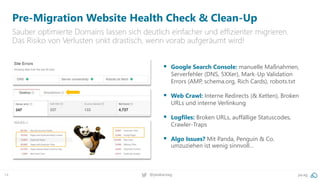 14 @peakaceag pa.ag
Pre-Migration Website Health Check & Clean-Up
Sauber optimierte Domains lassen sich deutlich einfacher und effizienter migrieren.
Das Risiko von Verlusten sinkt drastisch, wenn vorab aufgeräumt wird!
 Google Search Console: manuelle Maßnahmen,
Serverfehler (DNS, 5XXer), Mark-Up Validation
Errors (AMP, schema.org, Rich Cards), robots.txt
 Web Crawl: Interne Redirects (& Ketten), Broken
URLs und interne Verlinkung
 Logfiles: Broken URLs, auffällige Statuscodes,
Crawler-Traps
 Algo Issues? Mit Panda, Penguin & Co.
umzuziehen ist wenig sinnvoll…
 