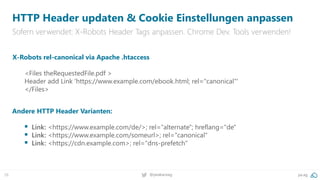 28 @peakaceag pa.ag
HTTP Header updaten & Cookie Einstellungen anpassen
Sofern verwendet: X-Robots Header Tags anpassen. Chrome Dev. Tools verwenden!
X-Robots rel-canonical via Apache .htaccess
<Files theRequestedFile.pdf >
Header add Link 'https://www.example.com/ebook.html; rel="canonical"'
</Files>
Andere HTTP Header Varianten:
 Link: <https://www.example.com/de/>; rel="alternate"; hreflang="de"
 Link: <https://www.example.com/someurl>; rel="canonical"
 Link: <https://cdn.example.com>; rel="dns-prefetch"
 