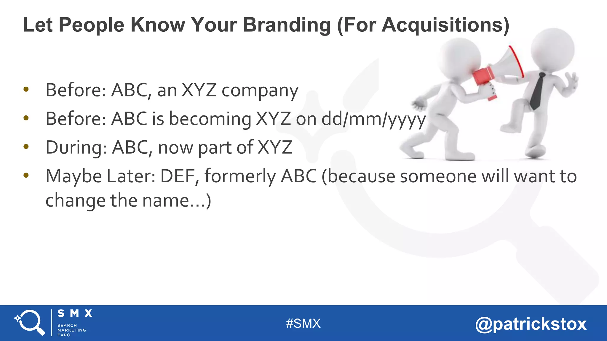 #SMX @patrickstox
• Before: ABC, an XYZ company
• Before: ABC is becoming XYZ on dd/mm/yyyy
• During: ABC, now part of XYZ
• Maybe Later: DEF, formerly ABC (because someone will want to
change the name…)
Let People Know Your Branding (For Acquisitions)
 