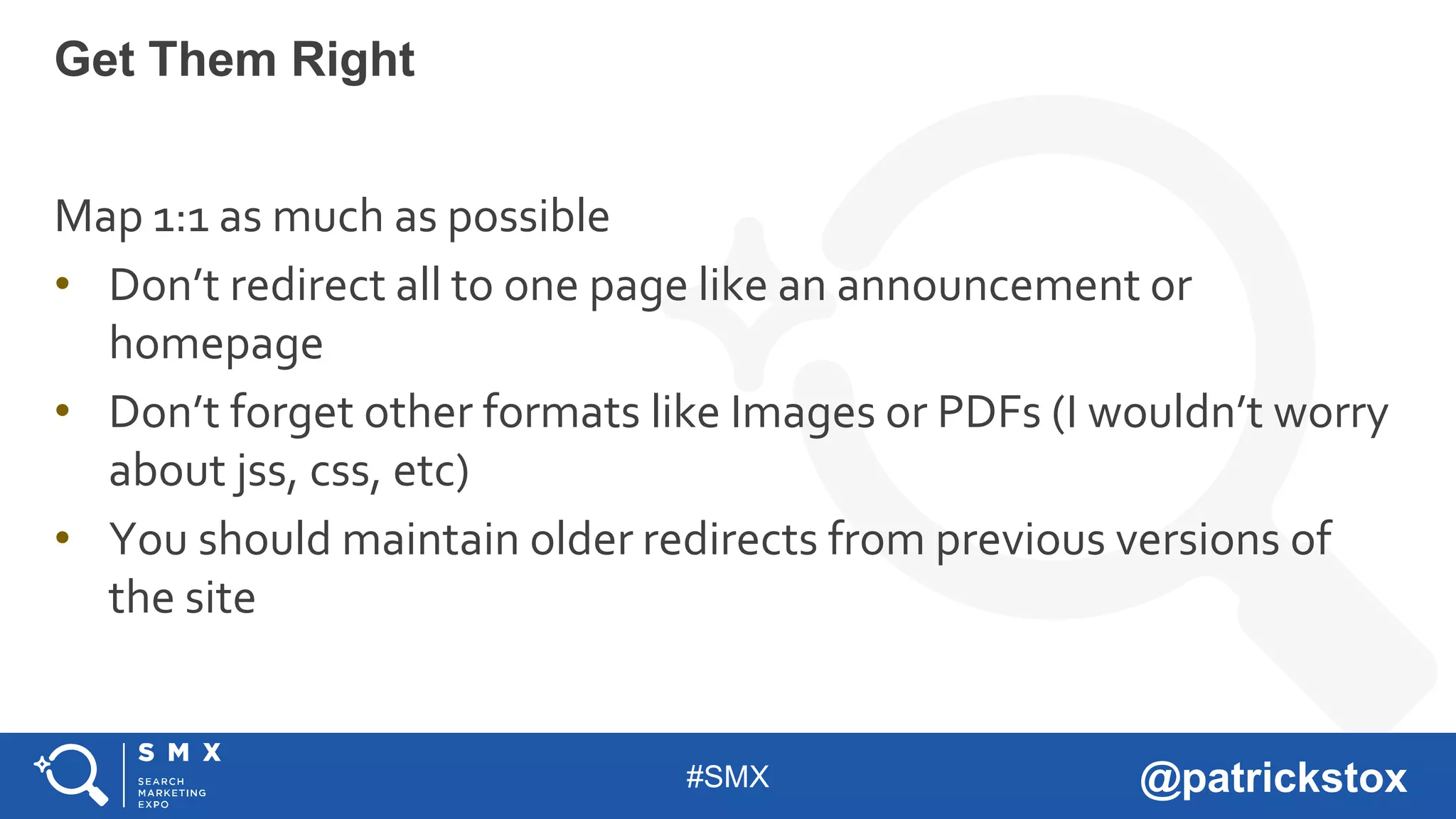 #SMX @patrickstox
Map 1:1 as much as possible
• Don’t redirect all to one page like an announcement or
homepage
• Don’t forget other formats like Images or PDFs (I wouldn’t worry
about jss, css, etc)
• You should maintain older redirects from previous versions of
the site
Get Them Right
 