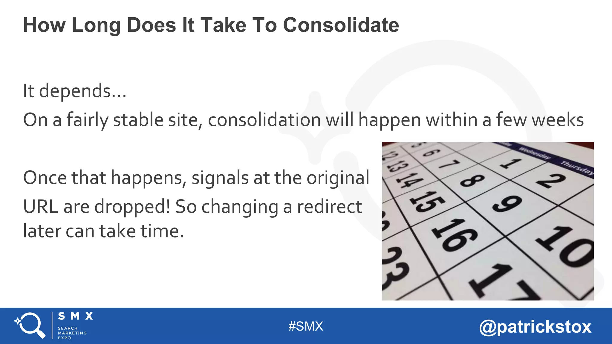 #SMX @patrickstox
It depends…
On a fairly stable site, consolidation will happen within a few weeks
Once that happens, signals at the original
URL are dropped! So changing a redirect
later can take time.
How Long Does It Take To Consolidate
 