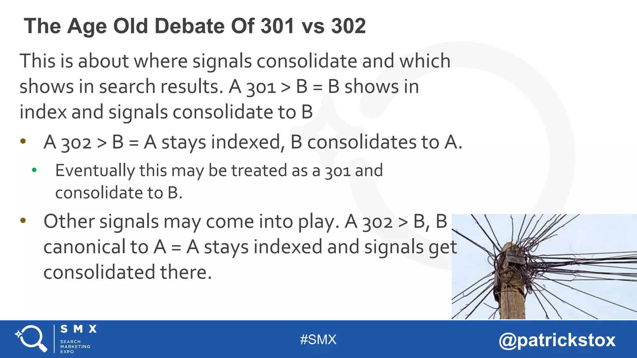 #SMX @patrickstox
This is about where signals consolidate and which
shows in search results. A 301 > B = B shows in
index and signals consolidate to B
• A 302 > B = A stays indexed, B consolidates to A.
• Eventually this may be treated as a 301 and
consolidate to B.
• Other signals may come into play. A 302 > B, B
canonical to A = A stays indexed and signals get
consolidated there.
The Age Old Debate Of 301 vs 302
 