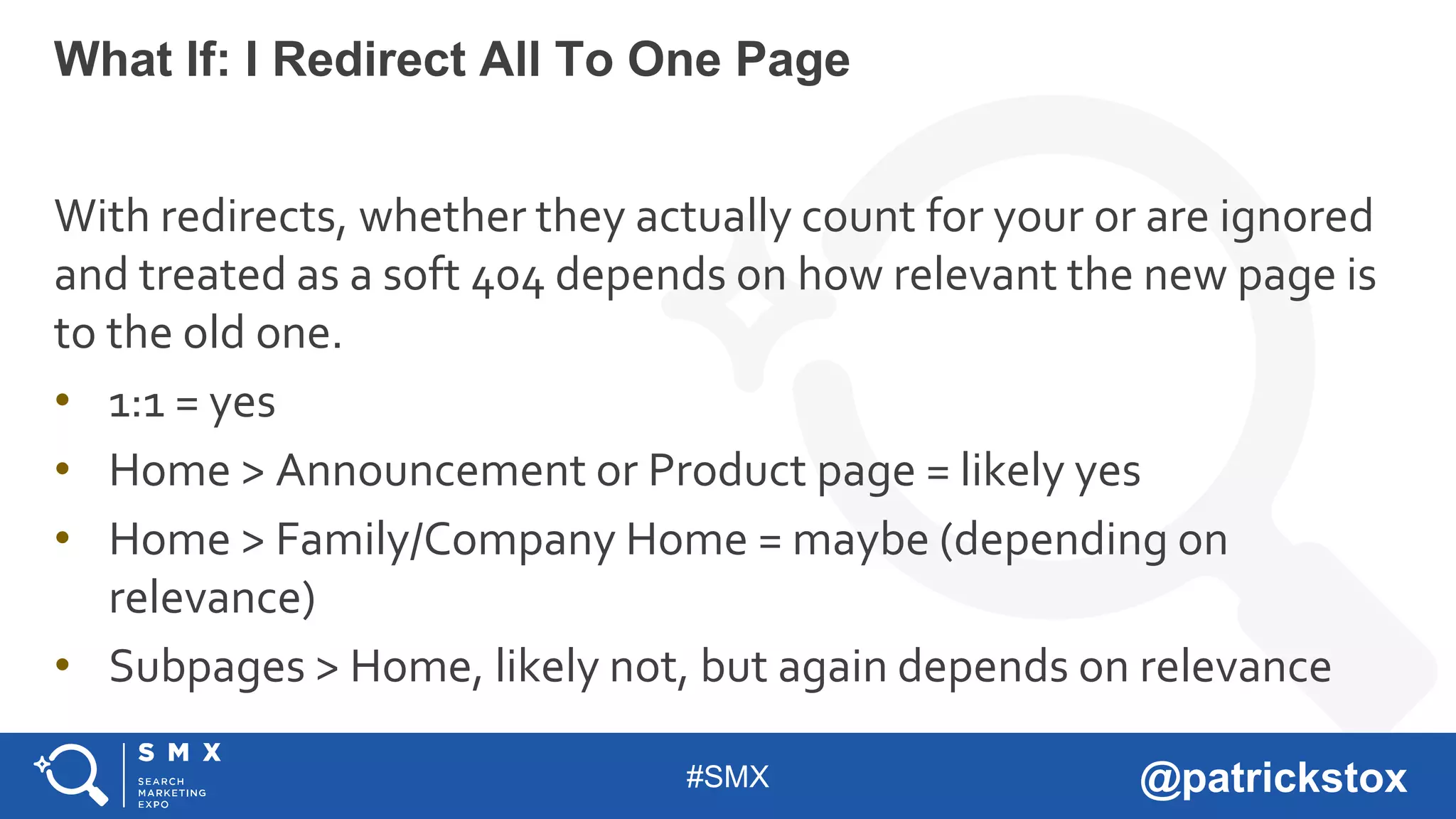 #SMX @patrickstox
With redirects, whether they actually count for your or are ignored
and treated as a soft 404 depends on how relevant the new page is
to the old one.
• 1:1 = yes
• Home > Announcement or Product page = likely yes
• Home > Family/Company Home = maybe (depending on
relevance)
• Subpages > Home, likely not, but again depends on relevance
What If: I Redirect All To One Page
 