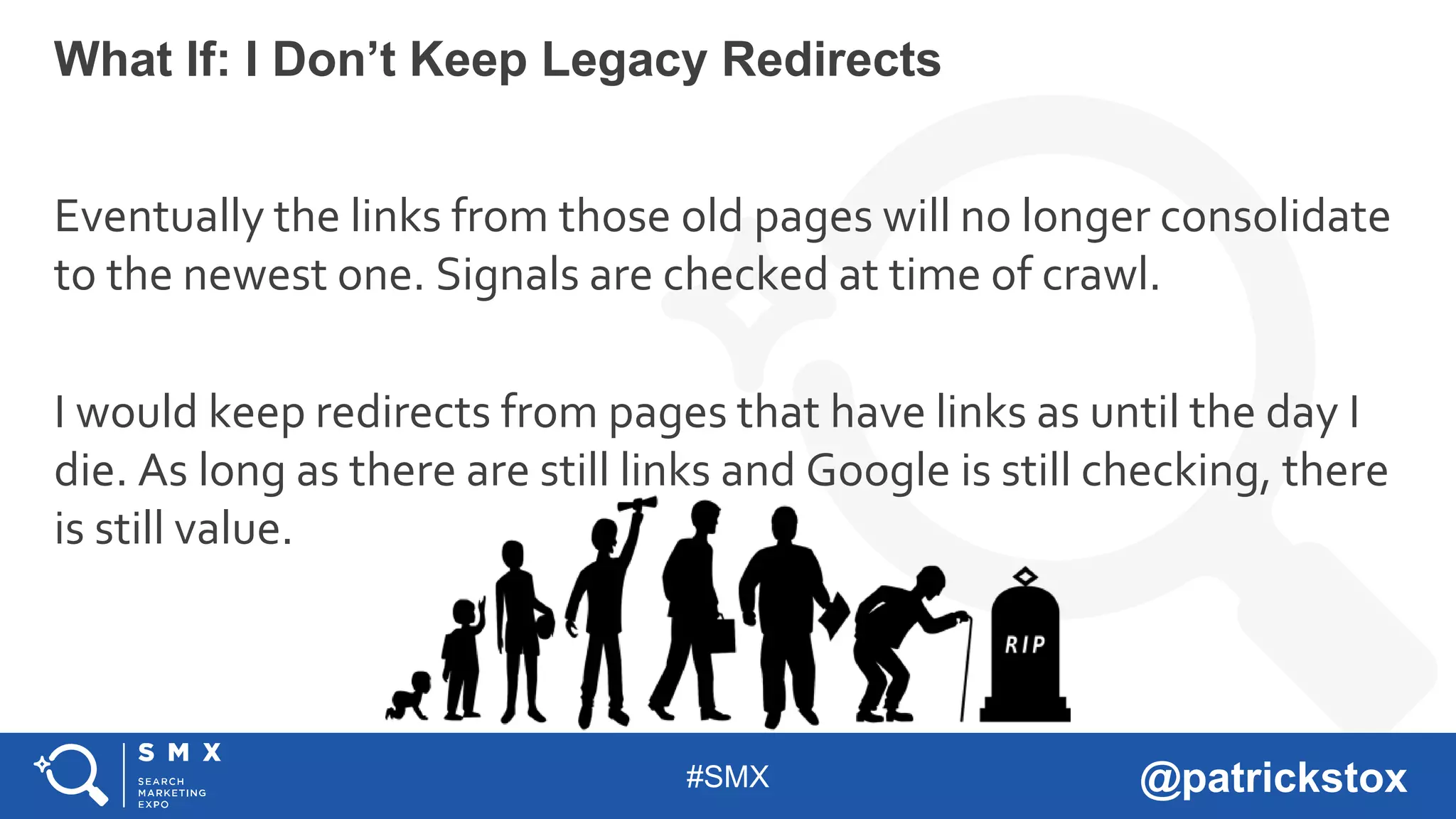 #SMX @patrickstox
Eventually the links from those old pages will no longer consolidate
to the newest one. Signals are checked at time of crawl.
I would keep redirects from pages that have links as until the day I
die. As long as there are still links and Google is still checking, there
is still value.
What If: I Don’t Keep Legacy Redirects
 