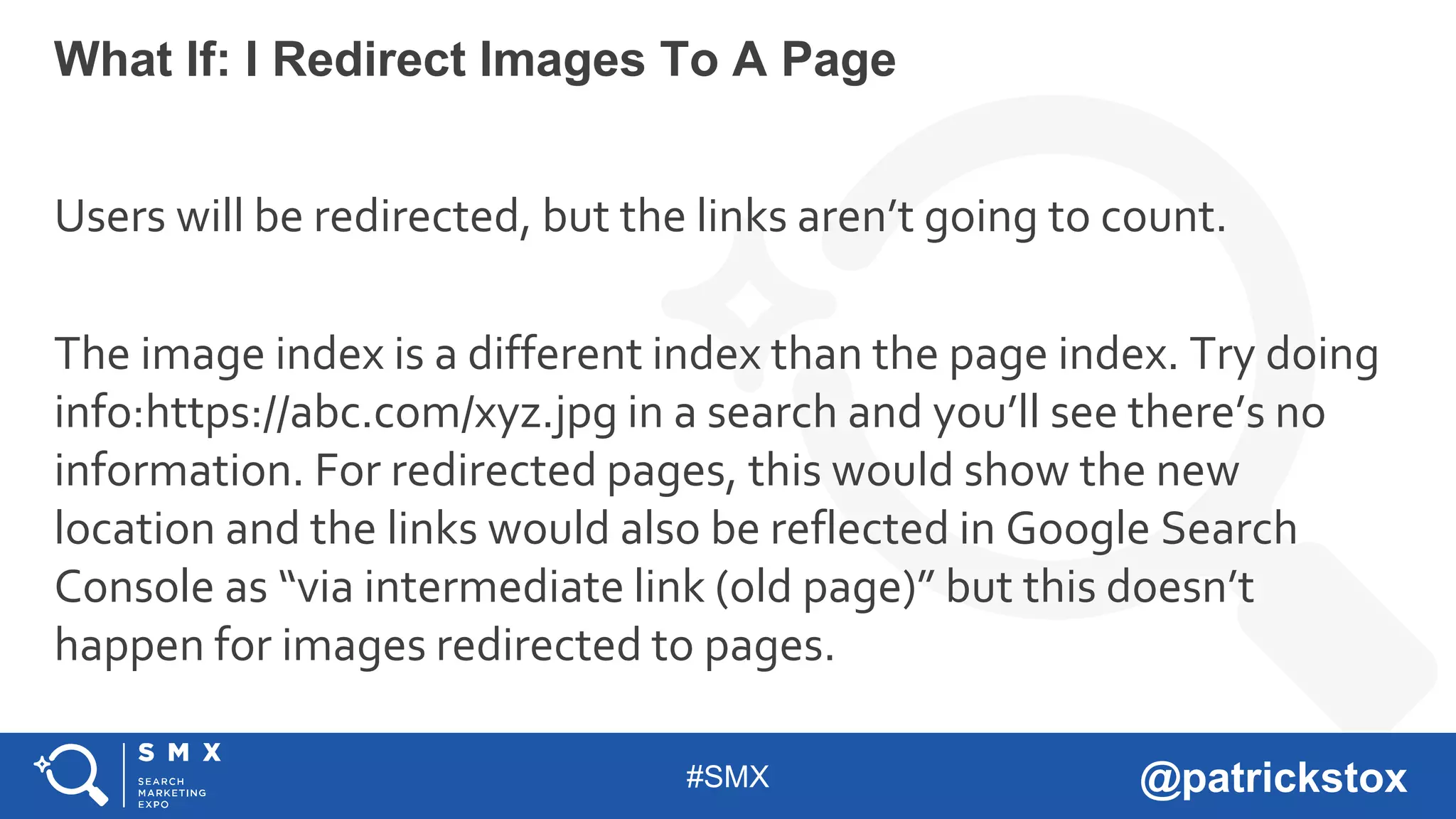 #SMX @patrickstox
Users will be redirected, but the links aren’t going to count.
The image index is a different index than the page index. Try doing
info:https://abc.com/xyz.jpg in a search and you’ll see there’s no
information. For redirected pages, this would show the new
location and the links would also be reflected in Google Search
Console as “via intermediate link (old page)” but this doesn’t
happen for images redirected to pages.
What If: I Redirect Images To A Page
 