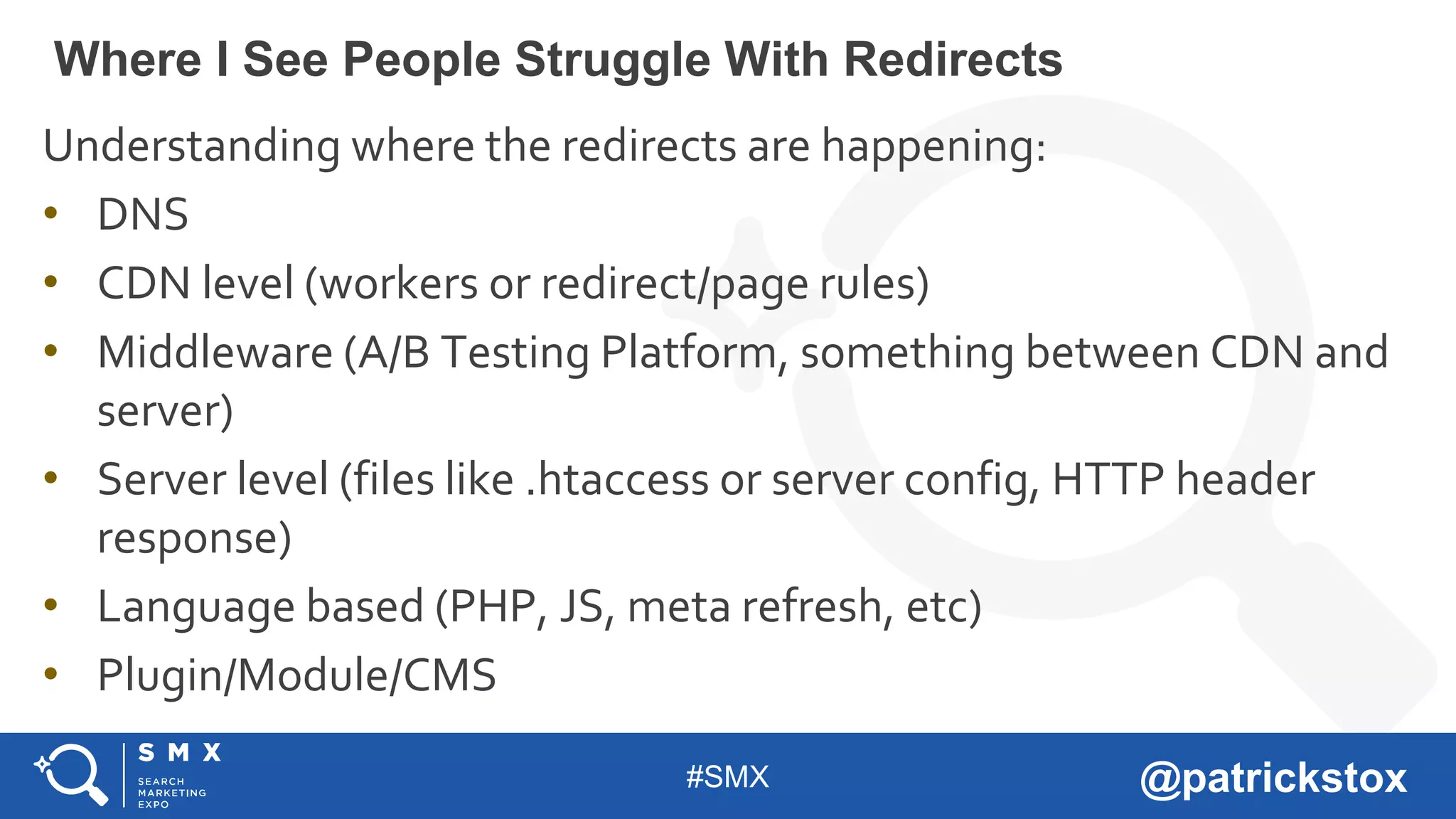 #SMX @patrickstox
Understanding where the redirects are happening:
• DNS
• CDN level (workers or redirect/page rules)
• Middleware (A/B Testing Platform, something between CDN and
server)
• Server level (files like .htaccess or server config, HTTP header
response)
• Language based (PHP, JS, meta refresh, etc)
• Plugin/Module/CMS
Where I See People Struggle With Redirects
 