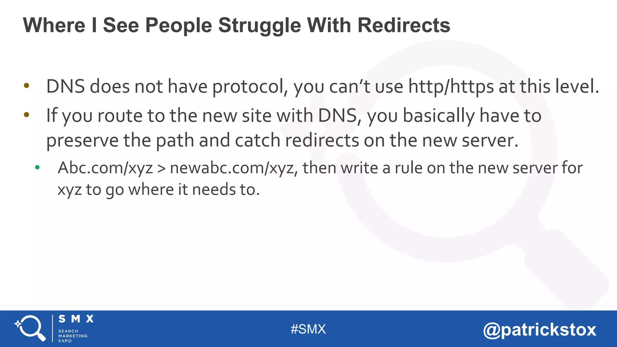 #SMX @patrickstox
• DNS does not have protocol, you can’t use http/https at this level.
• If you route to the new site with DNS, you basically have to
preserve the path and catch redirects on the new server.
• Abc.com/xyz > newabc.com/xyz, then write a rule on the new server for
xyz to go where it needs to.
Where I See People Struggle With Redirects
 