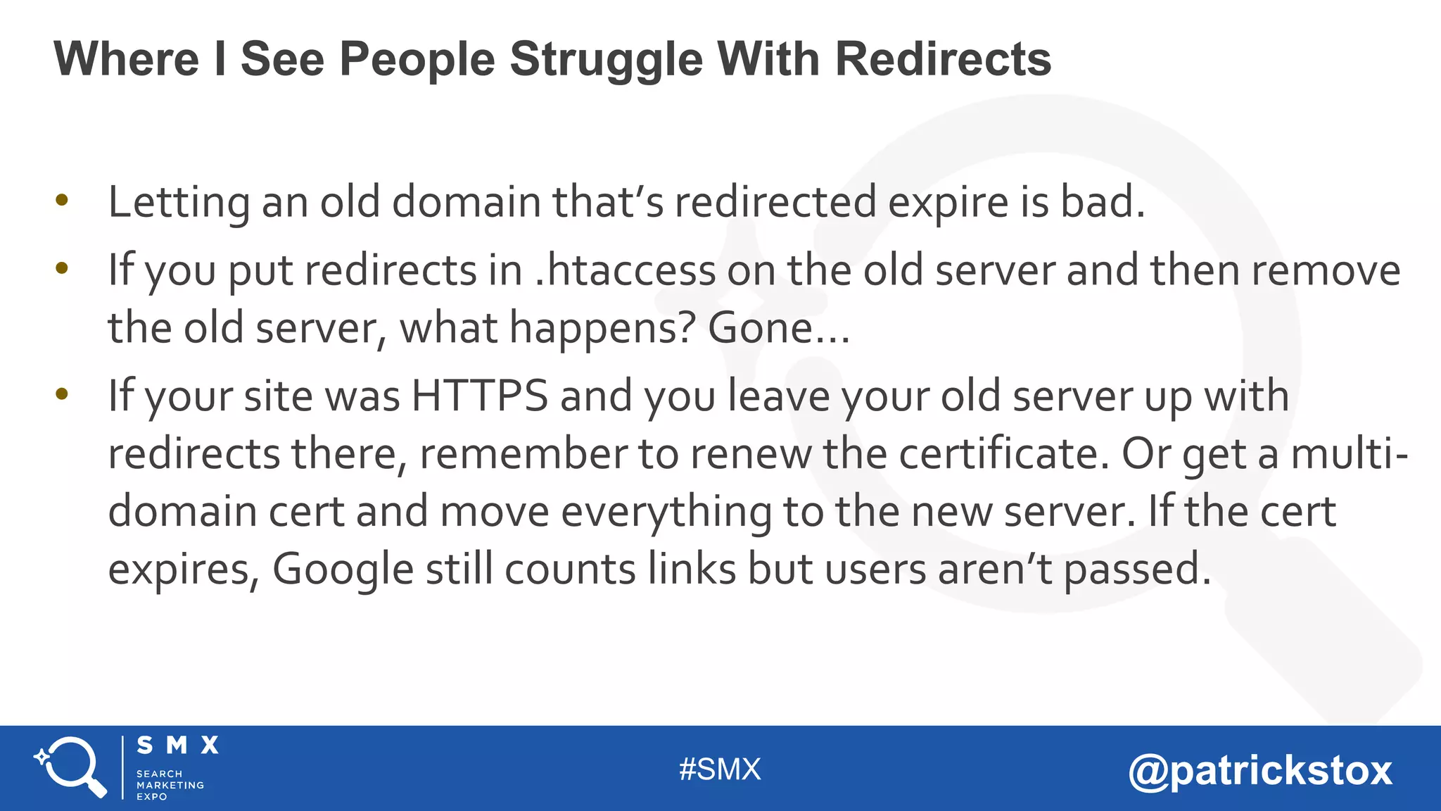 #SMX @patrickstox
• Letting an old domain that’s redirected expire is bad.
• If you put redirects in .htaccess on the old server and then remove
the old server, what happens? Gone…
• If your site was HTTPS and you leave your old server up with
redirects there, remember to renew the certificate. Or get a multi-
domain cert and move everything to the new server. If the cert
expires, Google still counts links but users aren’t passed.
Where I See People Struggle With Redirects
 