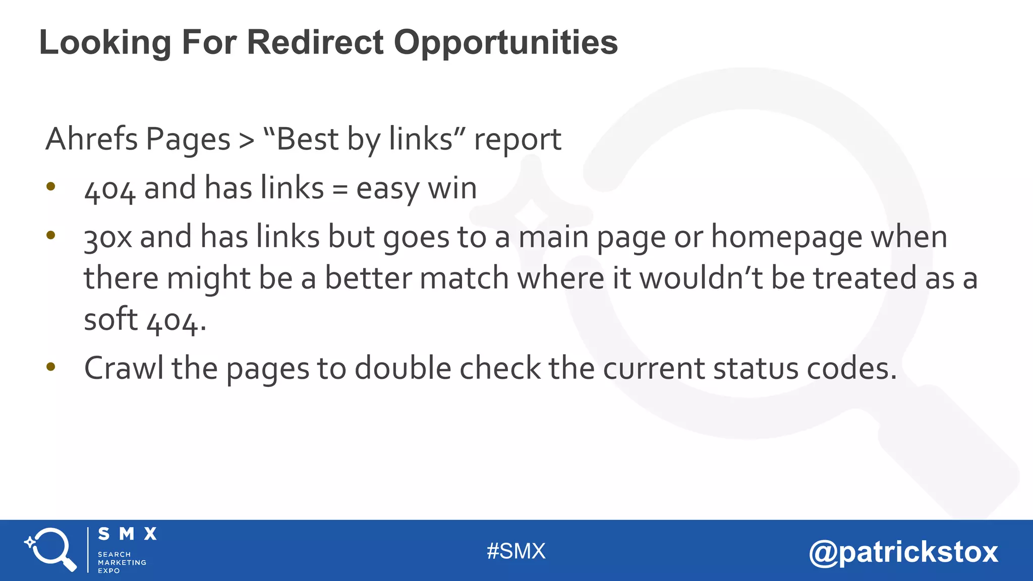 #SMX @patrickstox
Ahrefs Pages > “Best by links” report
• 404 and has links = easy win
• 30x and has links but goes to a main page or homepage when
there might be a better match where it wouldn’t be treated as a
soft 404.
• Crawl the pages to double check the current status codes.
Looking For Redirect Opportunities
 