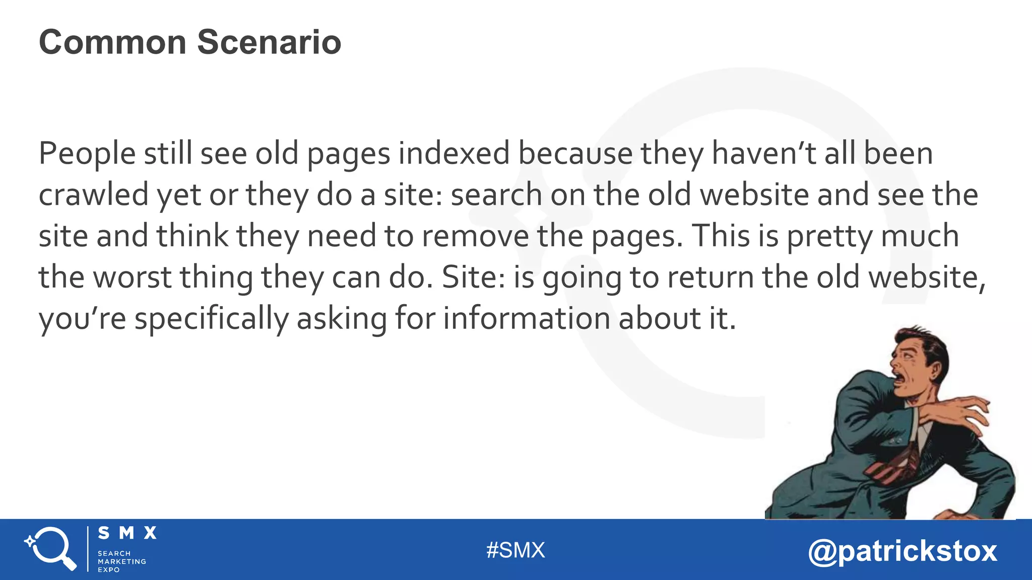 #SMX @patrickstox
People still see old pages indexed because they haven’t all been
crawled yet or they do a site: search on the old website and see the
site and think they need to remove the pages. This is pretty much
the worst thing they can do. Site: is going to return the old website,
you’re specifically asking for information about it.
Common Scenario
 