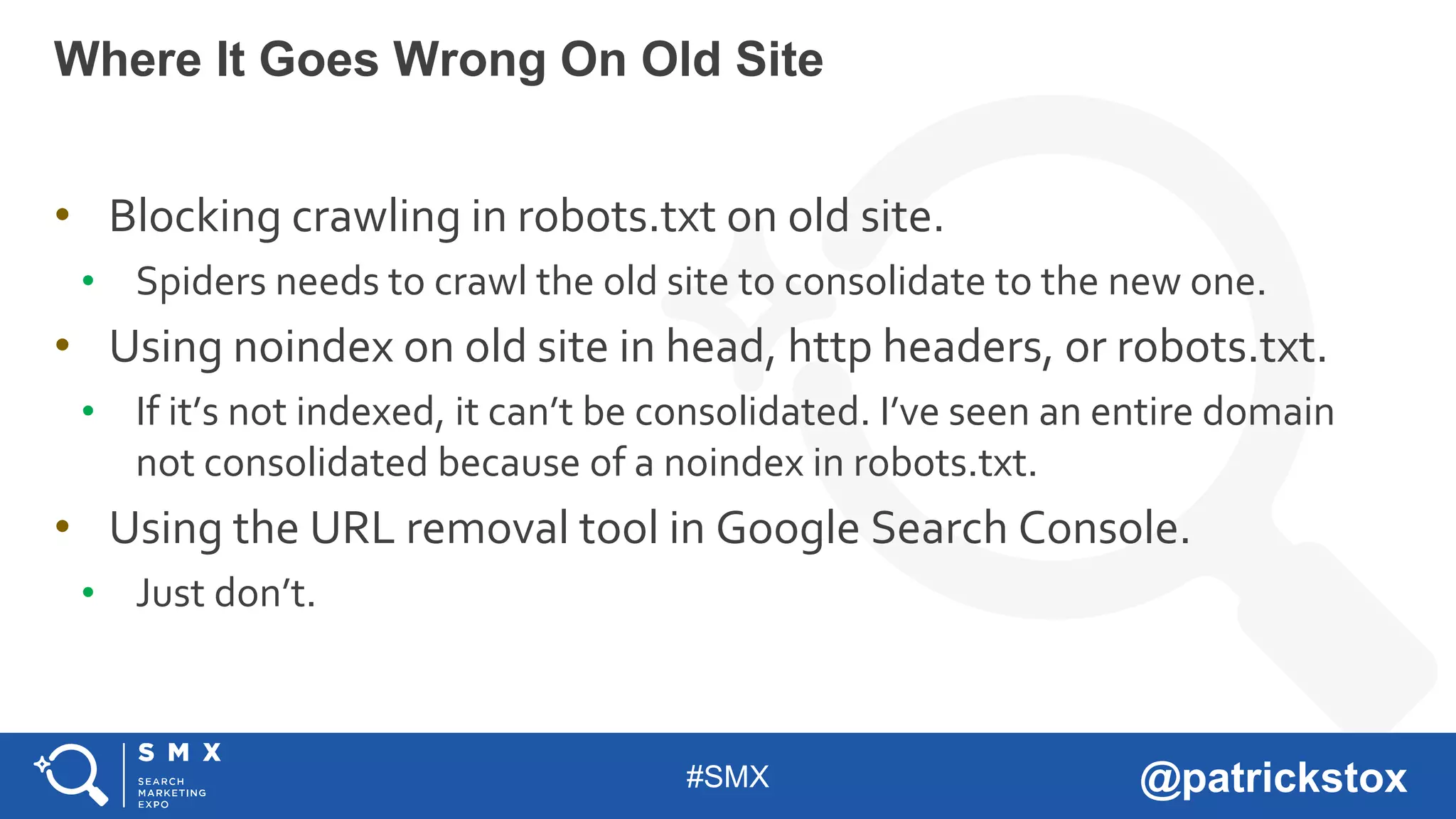 #SMX @patrickstox
• Blocking crawling in robots.txt on old site.
• Spiders needs to crawl the old site to consolidate to the new one.
• Using noindex on old site in head, http headers, or robots.txt.
• If it’s not indexed, it can’t be consolidated. I’ve seen an entire domain
not consolidated because of a noindex in robots.txt.
• Using the URL removal tool in Google Search Console.
• Just don’t.
Where It Goes Wrong On Old Site
 