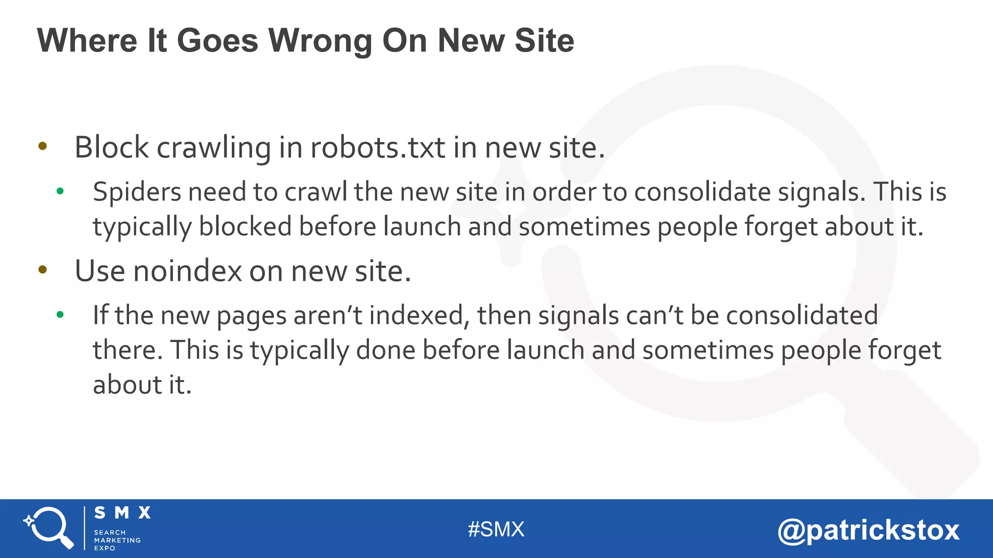 #SMX @patrickstox
• Block crawling in robots.txt in new site.
• Spiders need to crawl the new site in order to consolidate signals. This is
typically blocked before launch and sometimes people forget about it.
• Use noindex on new site.
• If the new pages aren’t indexed, then signals can’t be consolidated
there. This is typically done before launch and sometimes people forget
about it.
Where It Goes Wrong On New Site
 